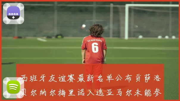 西班牙友谊赛最新名单公布贡萨洛贝尔纳尔梅里诺入选亚马尔未能参赛